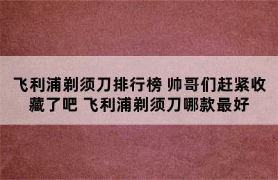 飞利浦剃须刀排行榜 帅哥们赶紧收藏了吧 飞利浦剃须刀哪款最好